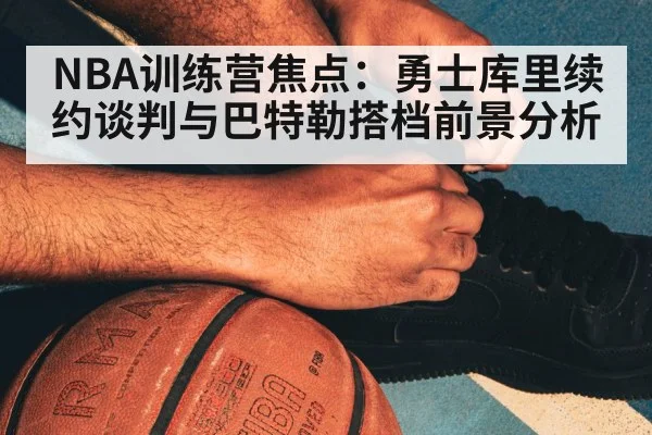 NBA训练营焦点：勇士库里续约谈判与巴特勒搭档前景分析