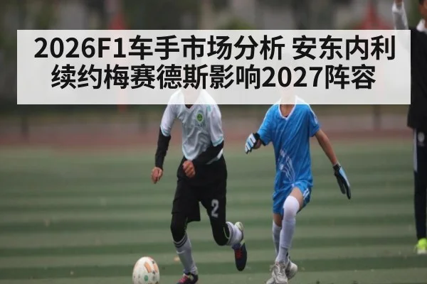 2026F1车手市场分析 安东内利续约梅赛德斯影响2027阵容