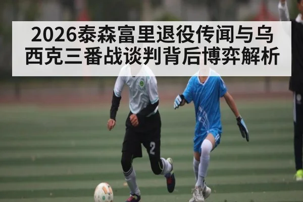 2026泰森富里退役传闻与乌西克三番战谈判背后博弈解析