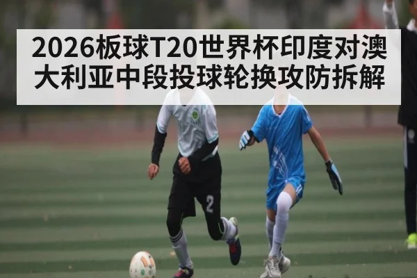 2026板球T20世界杯印度对澳大利亚中段投球轮换攻防拆解